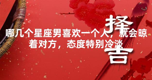 哪几个星座男喜欢一个人，就会晾着对方，态度特别冷淡
