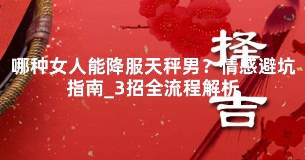 哪种女人能降服天秤男？情感避坑指南_3招全流程解析