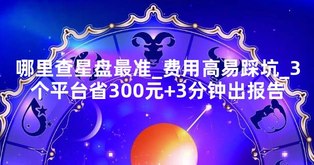 哪里查星盘最准_费用高易踩坑_3个平台省300元+3分钟出报告