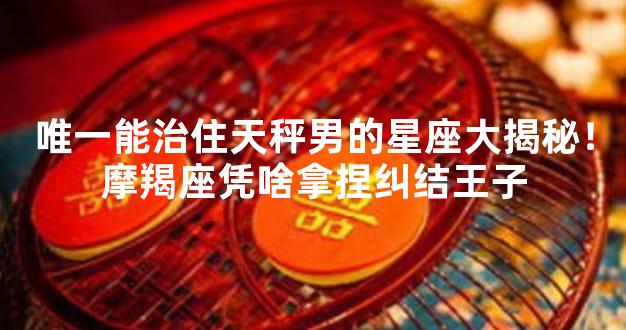 唯一能治住天秤男的星座大揭秘！摩羯座凭啥拿捏纠结王子