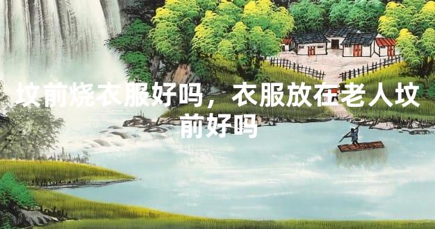 坟前烧衣服好吗，衣服放在老人坟前好吗
