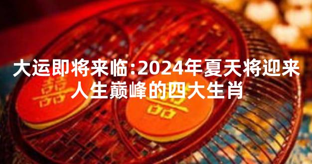 大运即将来临:2024年夏天将迎来人生巅峰的四大生肖