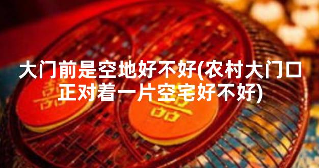 大门前是空地好不好(农村大门口正对着一片空宅好不好)