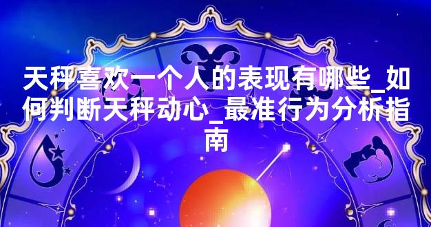 天秤喜欢一个人的表现有哪些_如何判断天秤动心_最准行为分析指南