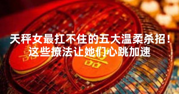 天秤女最扛不住的五大温柔杀招！这些撩法让她们心跳加速