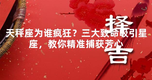 天秤座为谁疯狂？三大致命吸引星座，教你精准捕获芳心