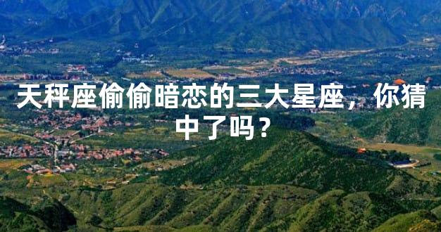 天秤座偷偷暗恋的三大星座，你猜中了吗？