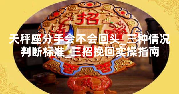 天秤座分手会不会回头_三种情况判断标准_三招挽回实操指南