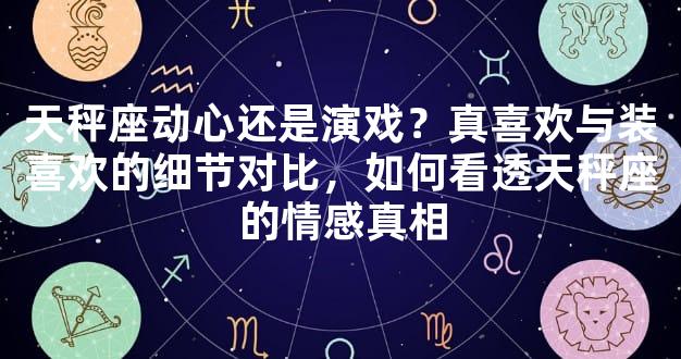 天秤座动心还是演戏？真喜欢与装喜欢的细节对比，如何看透天秤座的情感真相