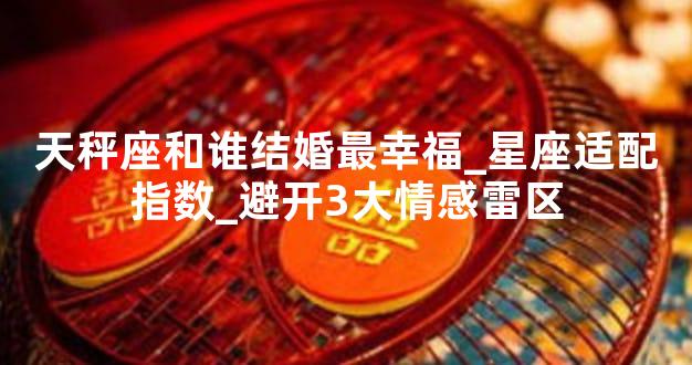 天秤座和谁结婚最幸福_星座适配指数_避开3大情感雷区
