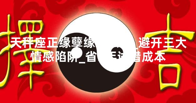 天秤座正缘孽缘怎么分_避开三大情感陷阱_省3年试错成本