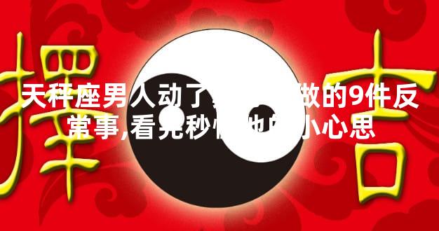 天秤座男人动了真心会做的9件反常事,看完秒懂他的小心思