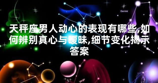 天秤座男人动心的表现有哪些,如何辨别真心与暧昧,细节变化揭示答案