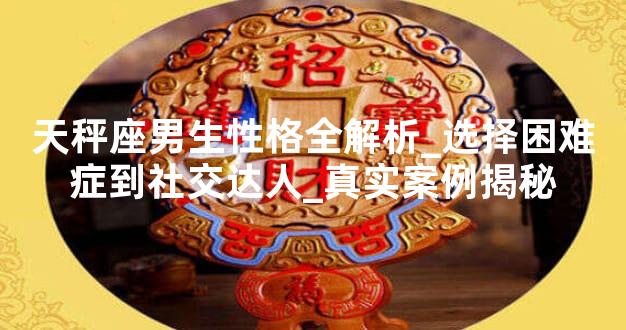 天秤座男生性格全解析_选择困难症到社交达人_真实案例揭秘