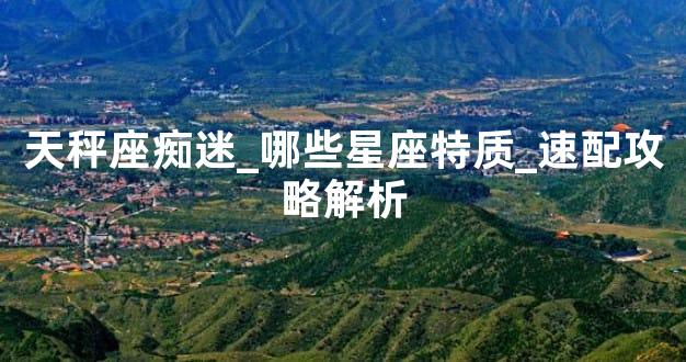 天秤座痴迷_哪些星座特质_速配攻略解析
