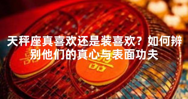 天秤座真喜欢还是装喜欢？如何辨别他们的真心与表面功夫