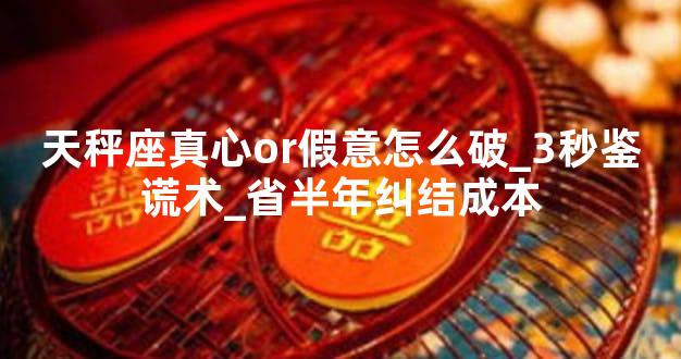 天秤座真心or假意怎么破_3秒鉴谎术_省半年纠结成本
