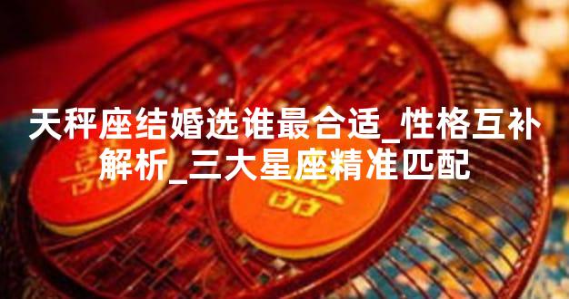天秤座结婚选谁最合适_性格互补解析_三大星座精准匹配