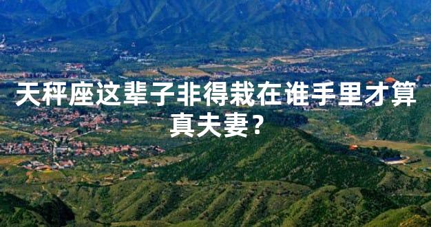 天秤座这辈子非得栽在谁手里才算真夫妻？