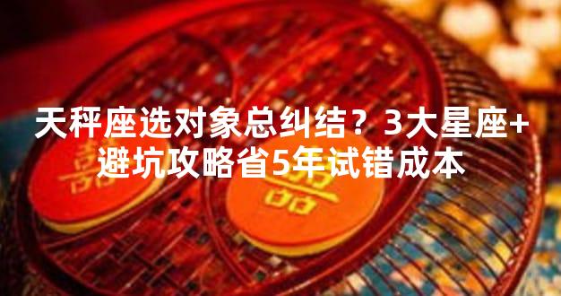天秤座选对象总纠结？3大星座+避坑攻略省5年试错成本