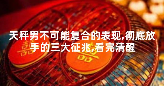 天秤男不可能复合的表现,彻底放手的三大征兆,看完清醒