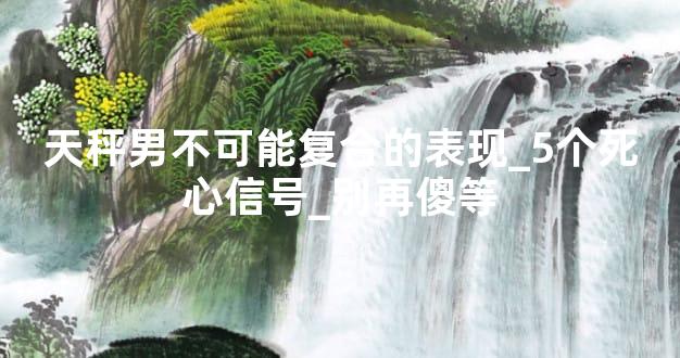 天秤男不可能复合的表现_5个死心信号_别再傻等
