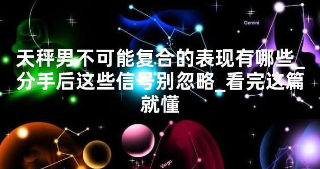 天秤男不可能复合的表现有哪些_分手后这些信号别忽略_看完这篇就懂
