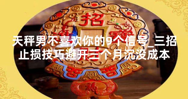 天秤男不喜欢你的9个信号_三招止损技巧避开三个月沉没成本