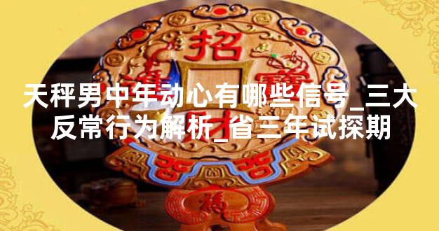 天秤男中年动心有哪些信号_三大反常行为解析_省三年试探期