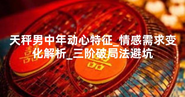 天秤男中年动心特征_情感需求变化解析_三阶破局法避坑