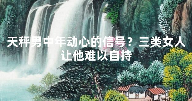 天秤男中年动心的信号？三类女人让他难以自持