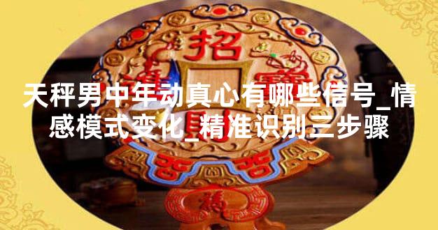 天秤男中年动真心有哪些信号_情感模式变化_精准识别三步骤