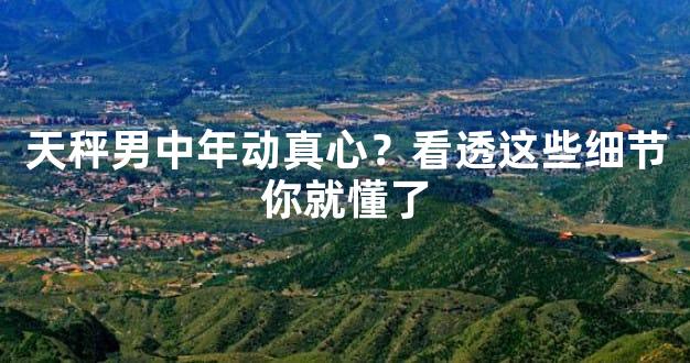 天秤男中年动真心？看透这些细节你就懂了