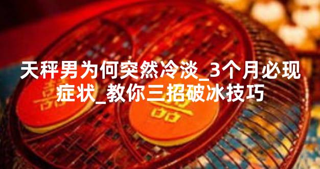 天秤男为何突然冷淡_3个月必现症状_教你三招破冰技巧