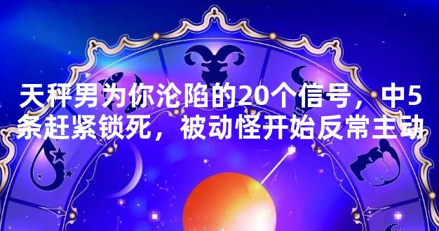 天秤男为你沦陷的20个信号，中5条赶紧锁死，被动怪开始反常主动