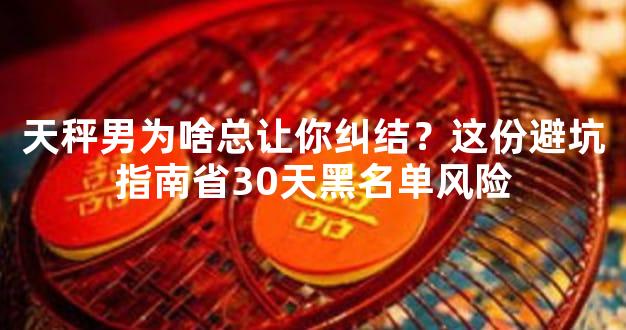 天秤男为啥总让你纠结？这份避坑指南省30天黑名单风险