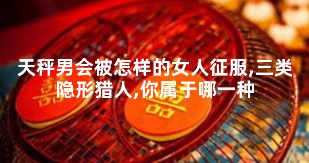 天秤男会被怎样的女人征服,三类隐形猎人,你属于哪一种