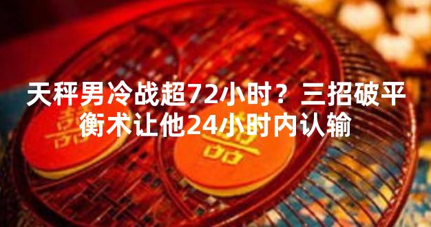 天秤男冷战超72小时？三招破平衡术让他24小时内认输