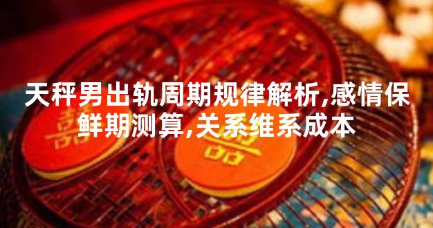 天秤男出轨周期规律解析,感情保鲜期测算,关系维系成本