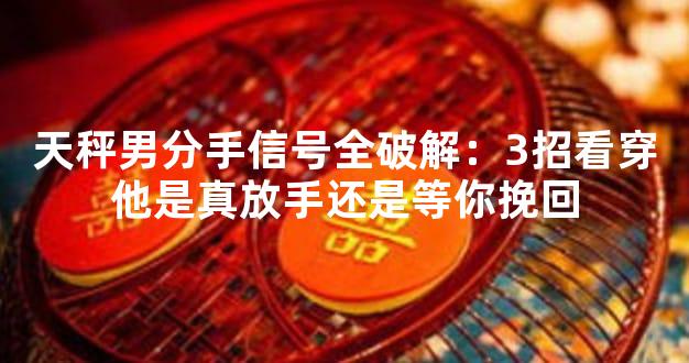天秤男分手信号全破解：3招看穿他是真放手还是等你挽回