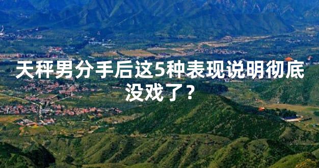 天秤男分手后这5种表现说明彻底没戏了？