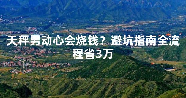 天秤男动心会烧钱？避坑指南全流程省3万