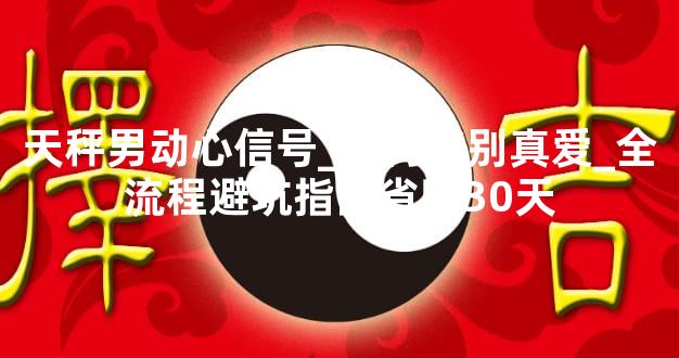 天秤男动心信号_如何辨别真爱_全流程避坑指南省时30天