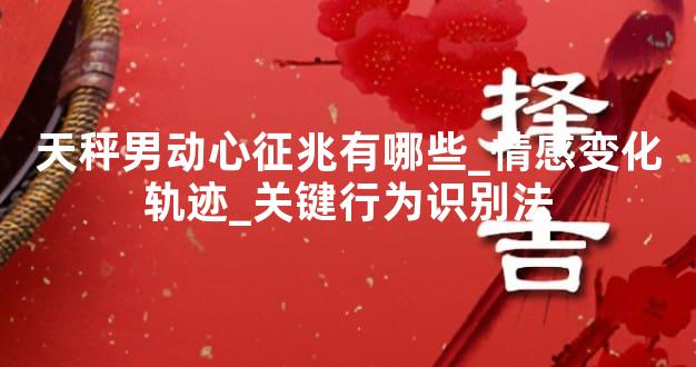 天秤男动心征兆有哪些_情感变化轨迹_关键行为识别法