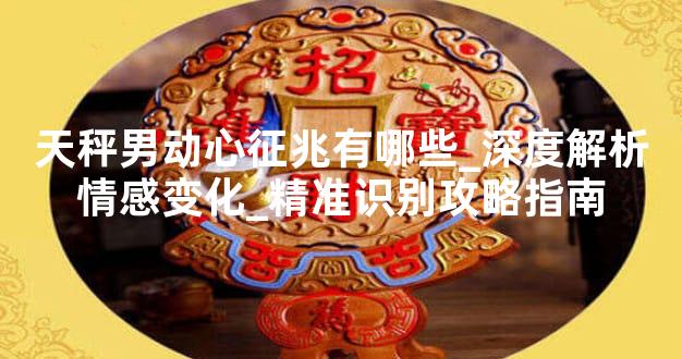 天秤男动心征兆有哪些_深度解析情感变化_精准识别攻略指南