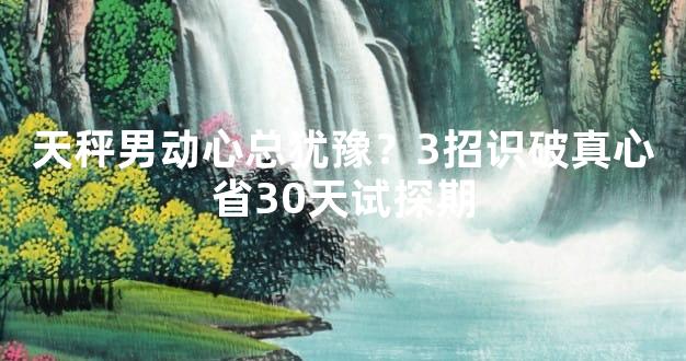 天秤男动心总犹豫？3招识破真心省30天试探期