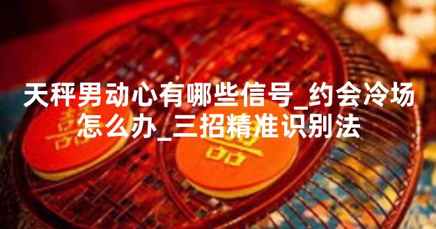 天秤男动心有哪些信号_约会冷场怎么办_三招精准识别法