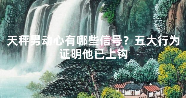 天秤男动心有哪些信号？五大行为证明他已上钩