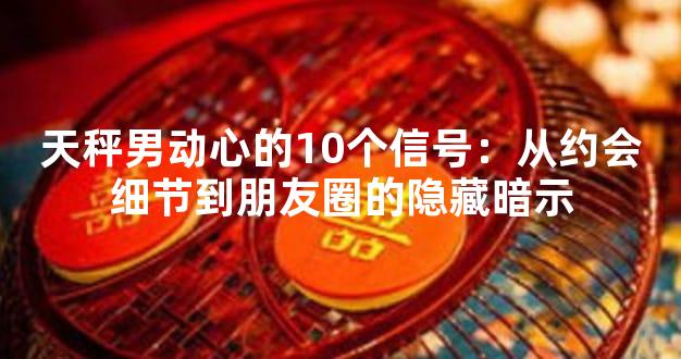 天秤男动心的10个信号：从约会细节到朋友圈的隐藏暗示