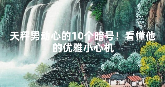 天秤男动心的10个暗号！看懂他的优雅小心机